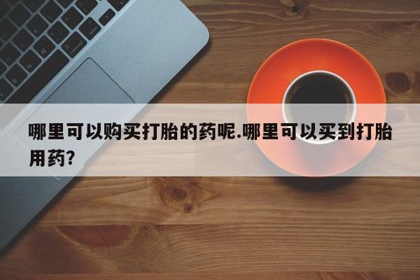 私人医院打胎药是真的吗哪里可以购买打胎的药呢.哪里可以买到打胎用药？