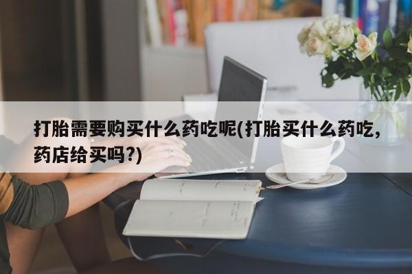 私人医院打胎药是真的吗打胎需要购买什么药吃呢(打胎买什么药吃,药店给买吗?)